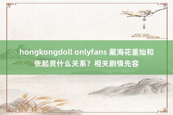 hongkongdoll onlyfans 藏海花董灿和张起灵什么关系？相关剧情先容