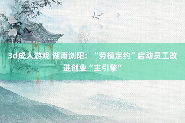 3d成人游戏 湖南浏阳：“劳模定约”启动员工改进创业“主引擎”