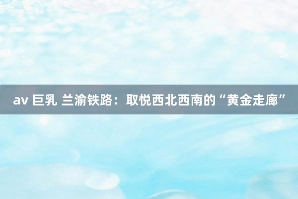 av 巨乳 兰渝铁路：取悦西北西南的“黄金走廊”