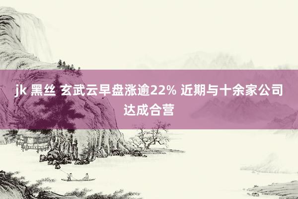 jk 黑丝 玄武云早盘涨逾22% 近期与十余家公司达成合营