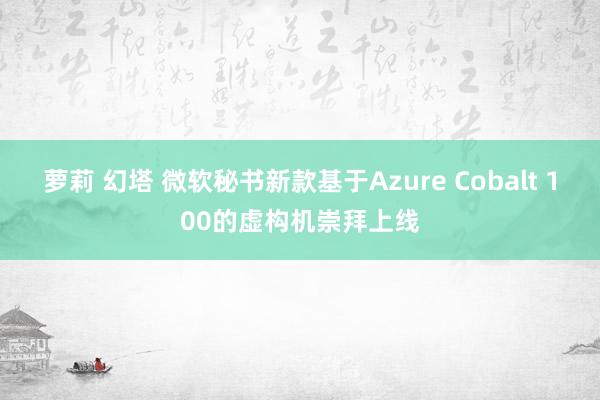 萝莉 幻塔 微软秘书新款基于Azure Cobalt 100的虚构机崇拜上线