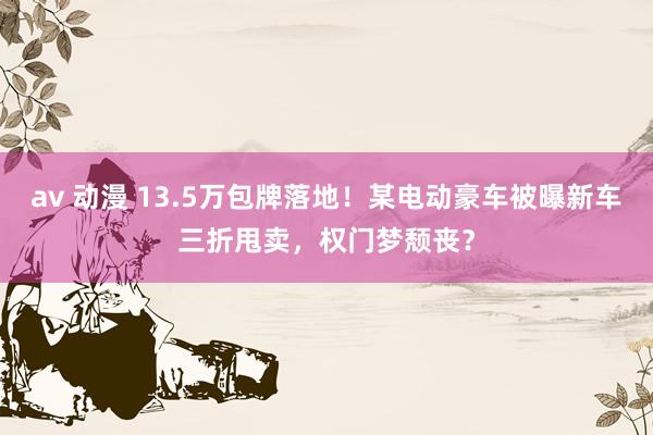 av 动漫 13.5万包牌落地！某电动豪车被曝新车三折甩卖，权门梦颓丧？