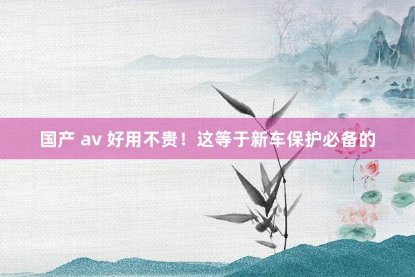 国产 av 好用不贵！这等于新车保护必备的