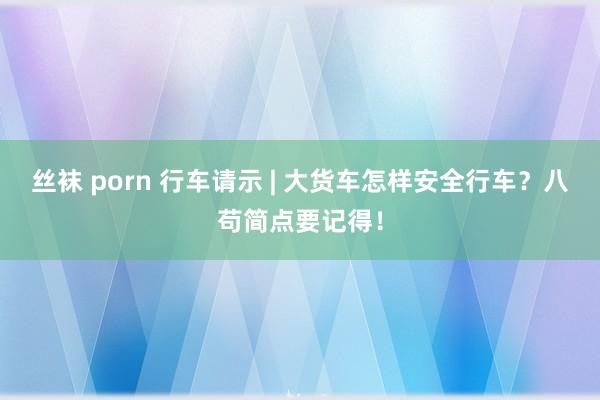 丝袜 porn 行车请示 | 大货车怎样安全行车？八苟简点要记得！