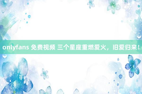 onlyfans 免费视频 三个星座重燃爱火，旧爱归来！