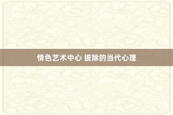 情色艺术中心 拔除的当代心理