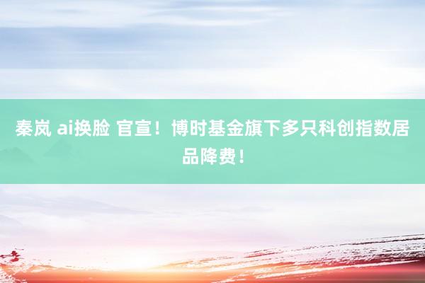 秦岚 ai换脸 官宣！博时基金旗下多只科创指数居品降费！