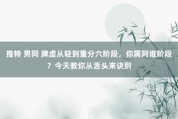 推特 男同 脾虚从轻到重分六阶段，你属阿谁阶段？今天教你从舌头来诀别