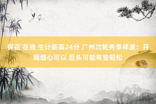 探花 在线 生计新高24分 广州次轮秀李祥波：开局细心可以 后头可能有些轻松