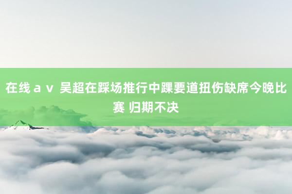 在线ａｖ 吴超在踩场推行中踝要道扭伤缺席今晚比赛 归期不决