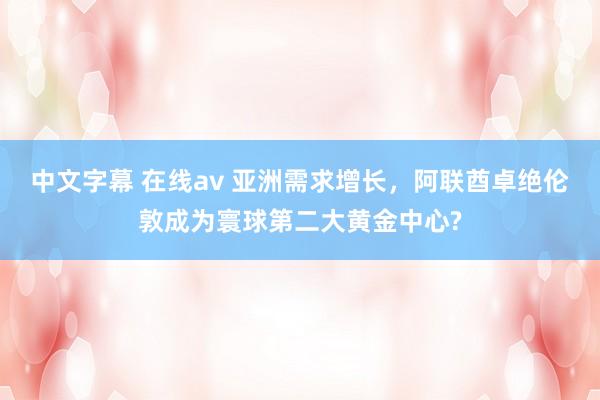 中文字幕 在线av 亚洲需求增长，阿联酋卓绝伦敦成为寰球第二大黄金中心?