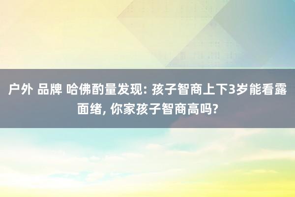 户外 品牌 哈佛酌量发现: 孩子智商上下3岁能看露面绪， 你家孩子智商高吗?