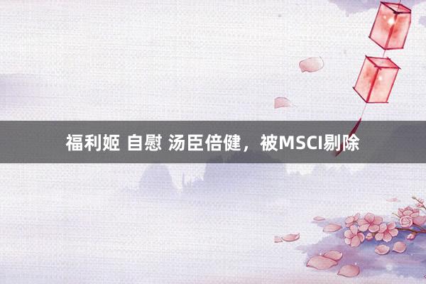 福利姬 自慰 汤臣倍健，被MSCI剔除