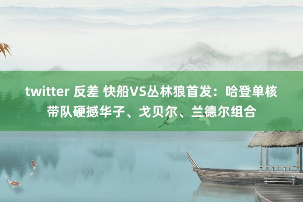 twitter 反差 快船VS丛林狼首发：哈登单核带队硬撼华子、戈贝尔、兰德尔组合