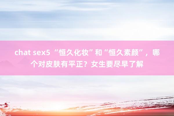 chat sex5 “恒久化妆”和“恒久素颜”，哪个对皮肤有平正？女生要尽早了解