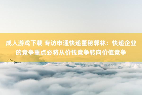 成人游戏下载 专访申通快递董秘郭林：快递企业的竞争重点必将从价钱竞争转向价值竞争