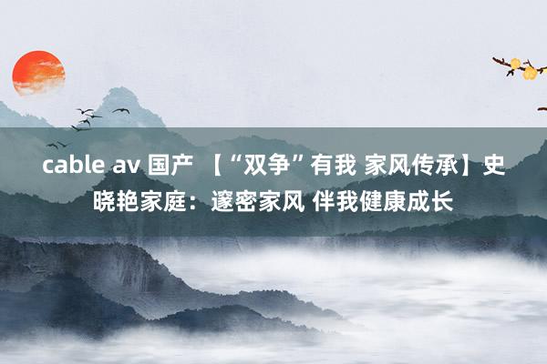 cable av 国产 【“双争”有我 家风传承】史晓艳家庭：邃密家风 伴我健康成长