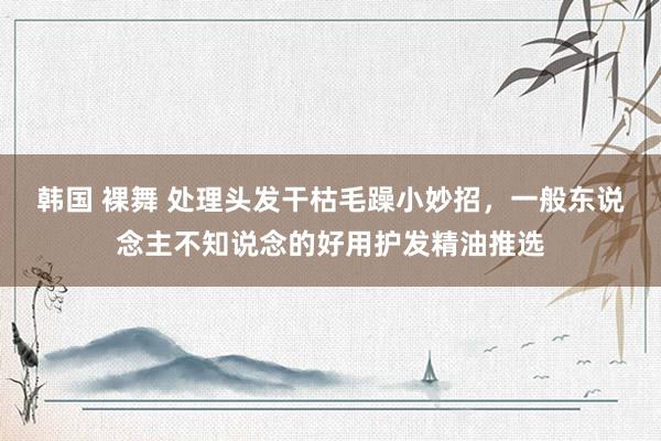 韩国 裸舞 处理头发干枯毛躁小妙招，一般东说念主不知说念的好用护发精油推选