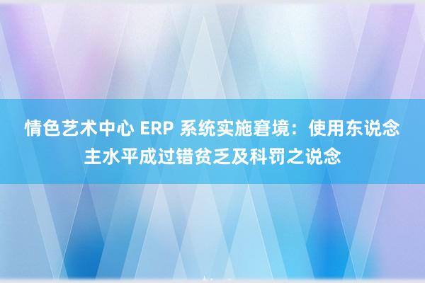 情色艺术中心 ERP 系统实施窘境：使用东说念主水平成过错贫乏及科罚之说念