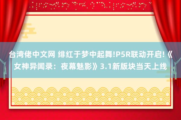 台湾佬中文网 绯红于梦中起舞!P5R联动开启!《女神异闻录：夜幕魅影》3.1新版块当天上线