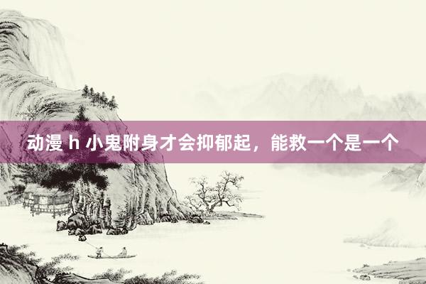 动漫 h 小鬼附身才会抑郁起,能救一个是一个