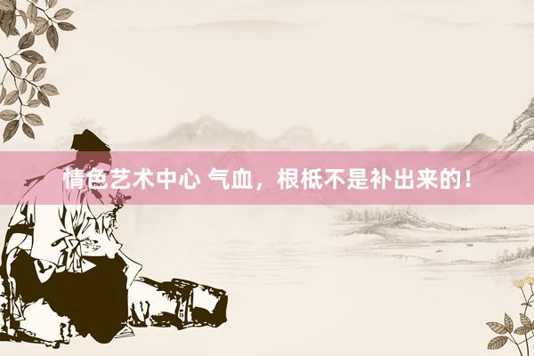 情色艺术中心 气血,根柢不是补出来的!