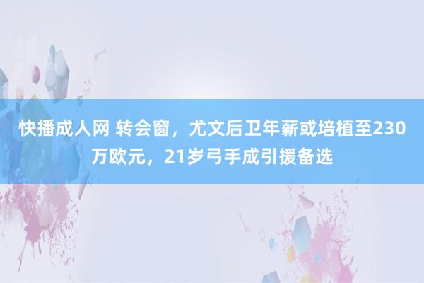 快播成人网 转会窗，尤文后卫年薪或培植至230万欧元，21岁弓手成引援备选
