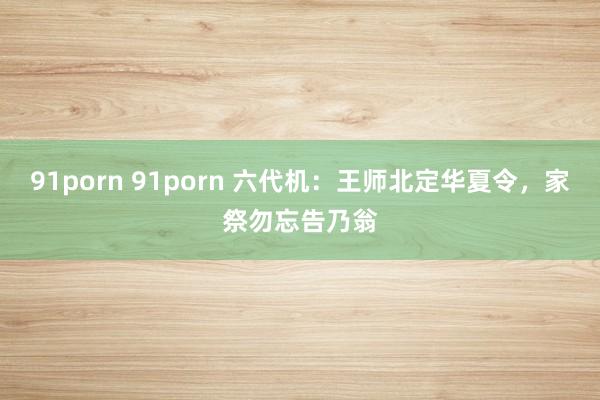 91porn 91porn 六代机：王师北定华夏令，家祭勿忘告乃翁