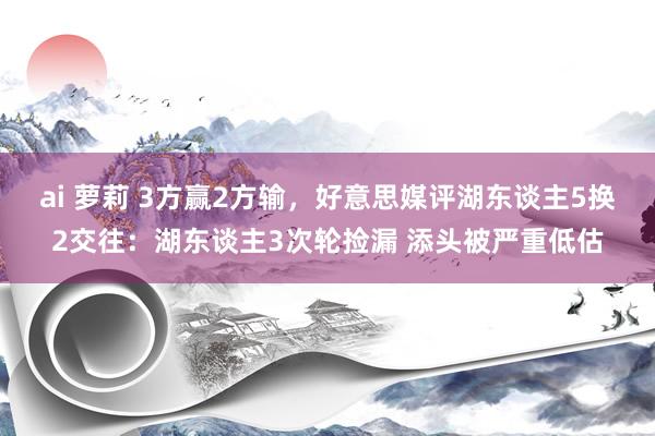 ai 萝莉 3方赢2方输，好意思媒评湖东谈主5换2交往：湖东谈主3次轮捡漏 添头被严重低估