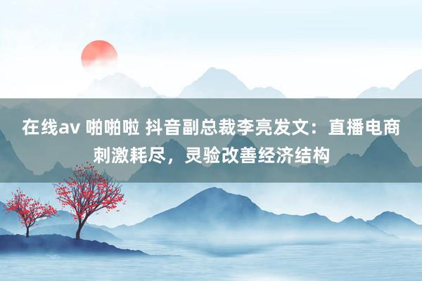 在线av 啪啪啦 抖音副总裁李亮发文：直播电商刺激耗尽，灵验改善经济结构