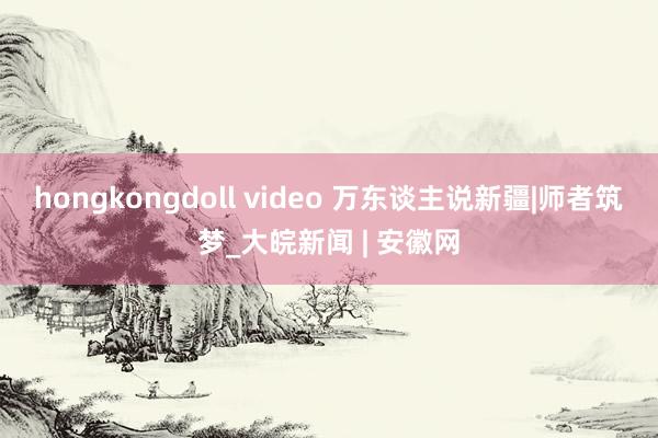 hongkongdoll video 万东谈主说新疆|师者筑梦_大皖新闻 | 安徽网