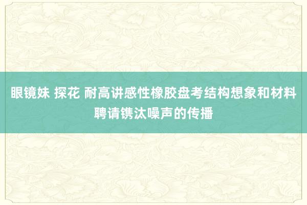 眼镜妹 探花 耐高讲感性橡胶盘考结构想象和材料聘请镌汰噪声的传播
