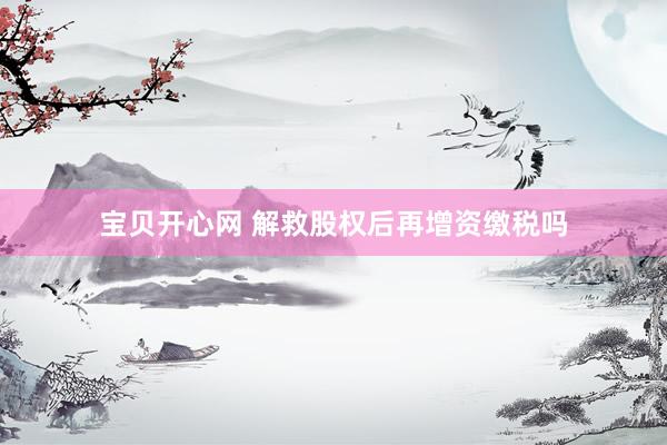 宝贝开心网 解救股权后再增资缴税吗