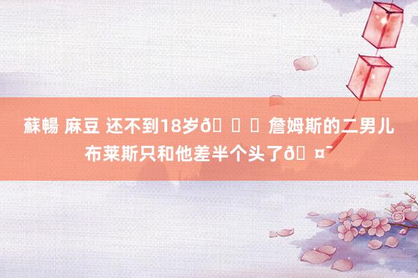 蘇暢 麻豆 还不到18岁👀詹姆斯的二男儿布莱斯只和他差半个头了🤯