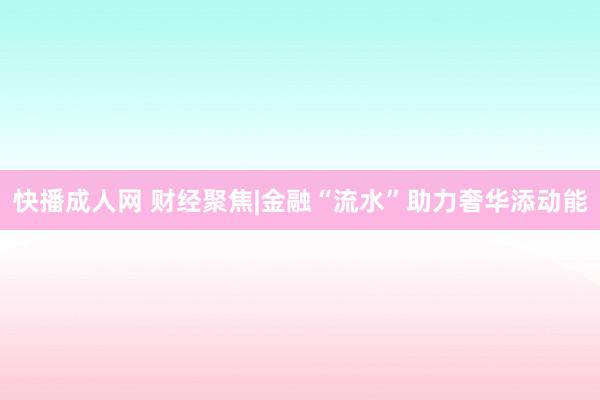 快播成人网 财经聚焦|金融“流水”助力奢华添动能