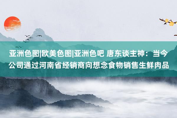 亚洲色图|欧美色图|亚洲色吧 唐东谈主神：当今公司通过河南省经销商向想念食物销售生鲜肉品