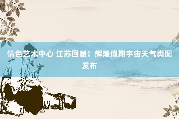 情色艺术中心 江苏回暖！辉煌假期宇宙天气舆图发布