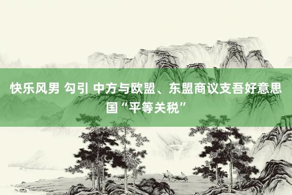 快乐风男 勾引 中方与欧盟、东盟商议支吾好意思国“平等关税”