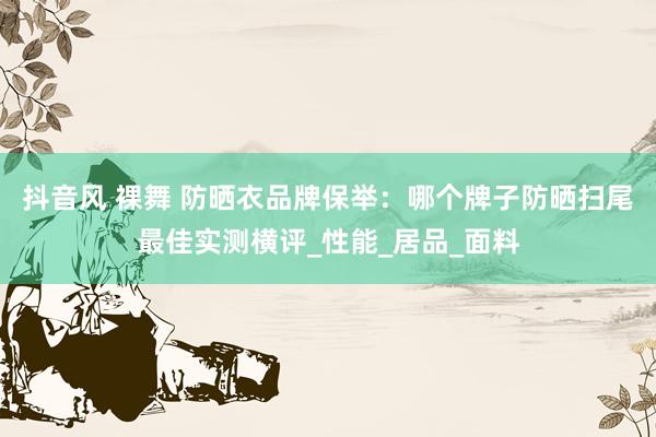 抖音风 裸舞 防晒衣品牌保举：哪个牌子防晒扫尾最佳实测横评_性能_居品_面料