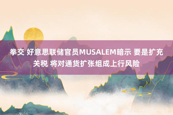 拳交 好意思联储官员MUSALEM暗示 要是扩充关税 将对通货扩张组成上行风险
