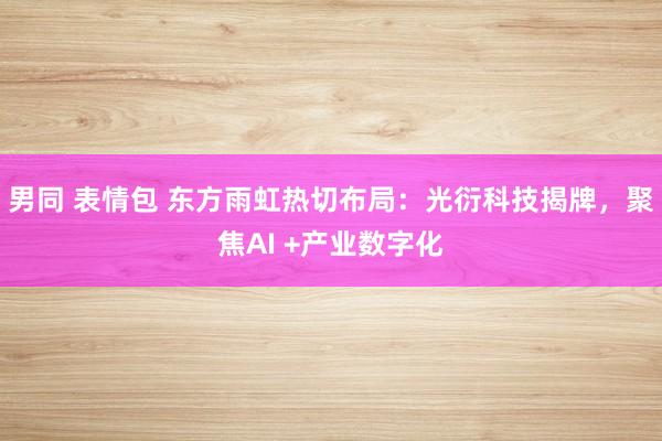 男同 表情包 东方雨虹热切布局：光衍科技揭牌，聚焦AI +产业数字化