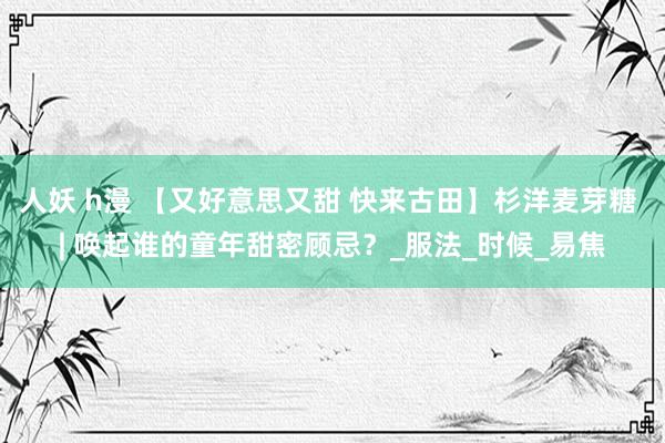 人妖 h漫 【又好意思又甜 快来古田】杉洋麦芽糖 | 唤起谁的童年甜密顾忌？_服法_时候_易焦
