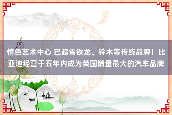 情色艺术中心 已超雪铁龙、铃木等传统品牌！比亚迪经营于五年内成为英国销量最大的汽车品牌