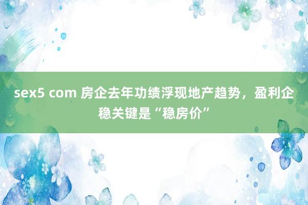 sex5 com 房企去年功绩浮现地产趋势，盈利企稳关键是“稳房价”