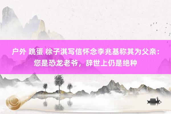 户外 跳蛋 徐子淇写信怀念李兆基称其为父亲：您是恐龙老爷，辞世上仍是绝种