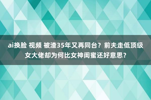 ai换脸 视频 被渣35年又再同台？前夫走低顶级女大佬却为何比女神闺蜜还好意思？