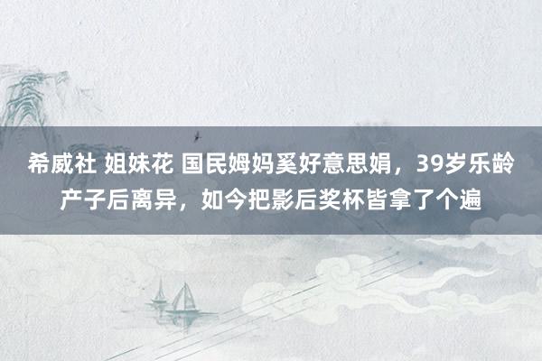 希威社 姐妹花 国民姆妈奚好意思娟，39岁乐龄产子后离异，如今把影后奖杯皆拿了个遍