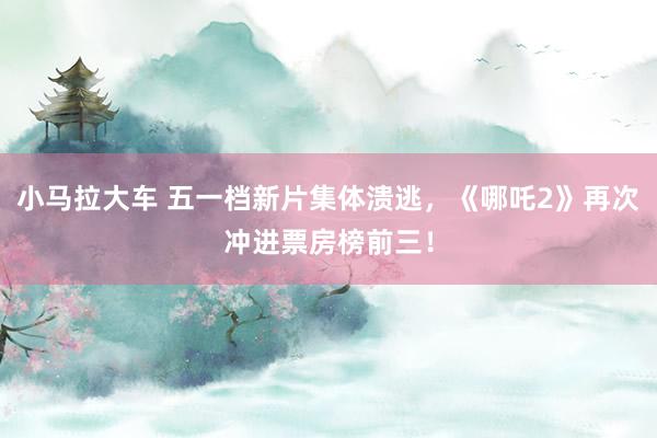 小马拉大车 五一档新片集体溃逃，《哪吒2》再次冲进票房榜前三！