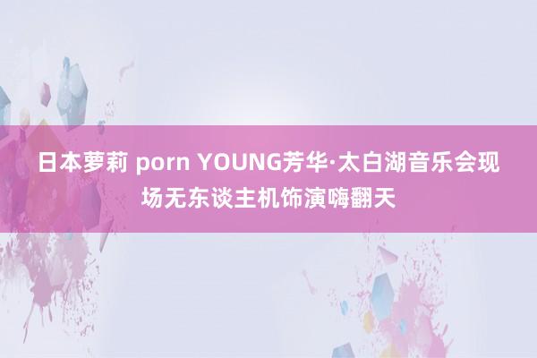 日本萝莉 porn YOUNG芳华·太白湖音乐会现场无东谈主机饰演嗨翻天