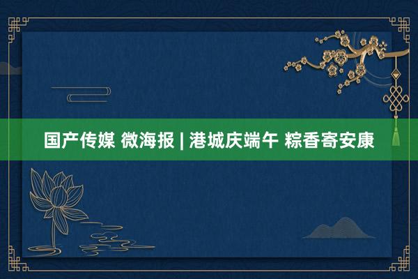 国产传媒 微海报 | 港城庆端午 粽香寄安康